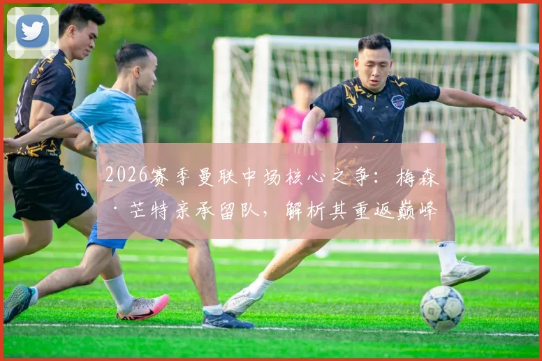 2026赛季曼联中场核心之争：梅森·芒特亲承留队，解析其重返巅峰对红魔的关键价值