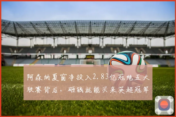 阿森纳夏窗净投入2.83亿冠绝五大联赛背后，砸钱就能买来英超冠军吗？解析俱乐部运营新思路