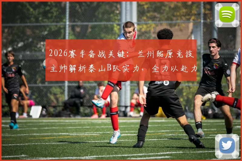 2026赛季备战关键:兰州陇原竞技主帅解析泰山B队实力,全力以赴力争北区佳绩