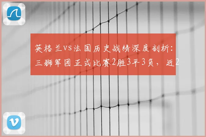英格兰vs法国历史战绩深度剖析:三狮军团正式比赛2胜3平3负,近26年难求一胜的困境与展望