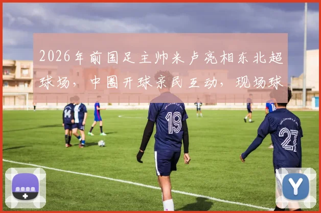 2026年前国足主帅米卢亮相东北超球场,中圈开球亲民互动,现场球迷反响热烈