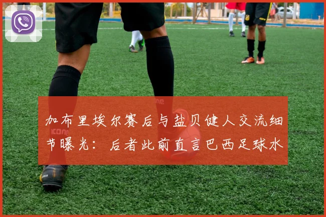 加布里埃尔赛后与盐贝健人交流细节曝光:后者此前直言巴西足球水平下滑,2026现状引发热议