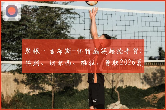 摩根·吉布斯-怀特成英超抢手货：热刺、切尔西、维拉、曼联2026夏窗关注，诺丁汉森林为何坚决想再留一季？