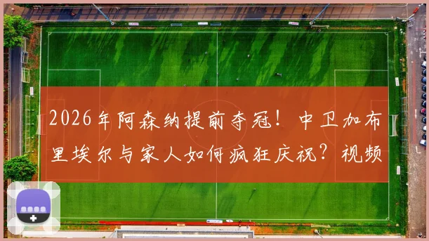 2026年阿森纳提前夺冠!中卫加布里埃尔与家人如何疯狂庆祝?视频曝光其妻子感人举动