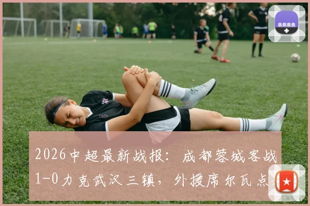 2026中超最新战报:成都蓉城客战1-0力克武汉三镇,外援席尔瓦点射建功,赛后积分榜有何新变局?