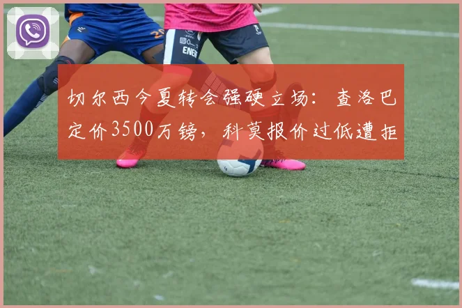 切尔西今夏转会强硬立场:查洛巴定价3500万镑,科莫报价过低遭拒,意甲升班马引援遇阻