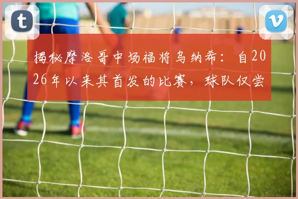 揭秘摩洛哥中场福将乌纳希:自2026年以来其首发的比赛,球队仅尝一败,他凭何成为关键先生?