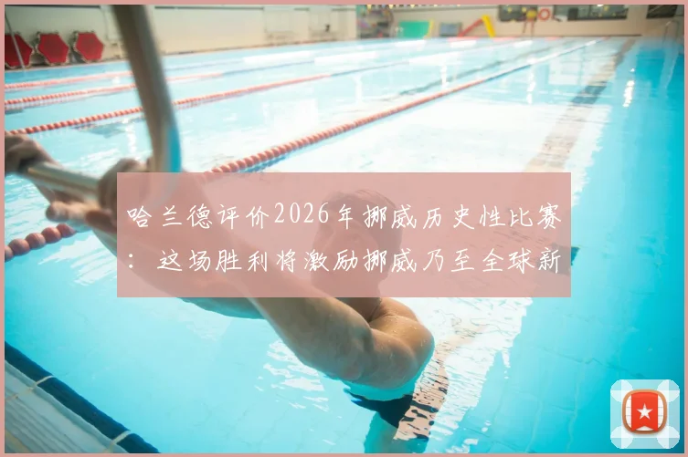 哈兰德评价2026年挪威历史性比赛:这场胜利将激励挪威乃至全球新一代年轻球员