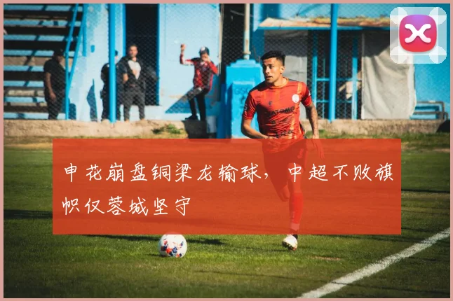 申花崩盘铜梁龙输球，中超不败旗帜仅蓉城坚守