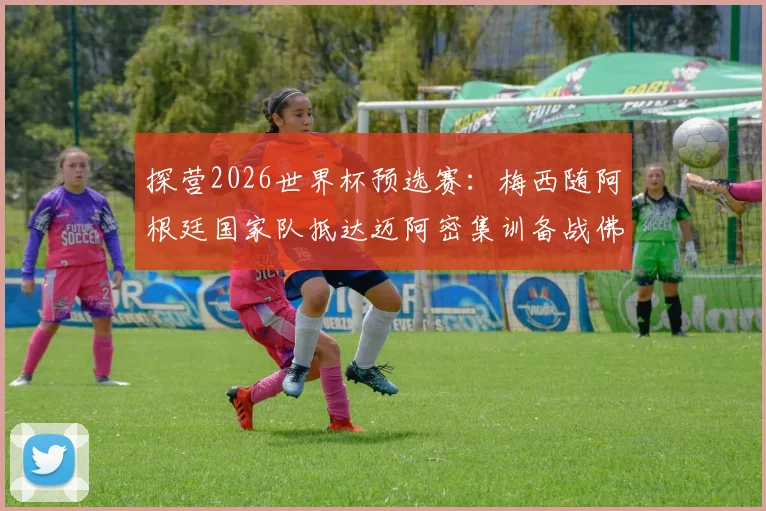 探营2026世界杯预选赛:梅西随阿根廷国家队抵达迈阿密集训备战佛得角赛程全记录