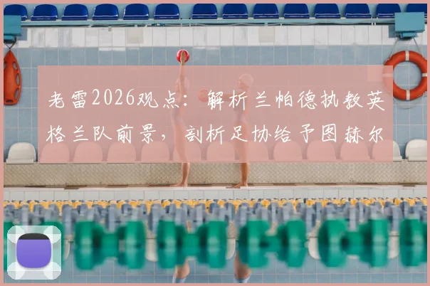 老雷2026观点:解析兰帕德执教英格兰队前景,剖析足协给予图赫尔长期合同潜在风险