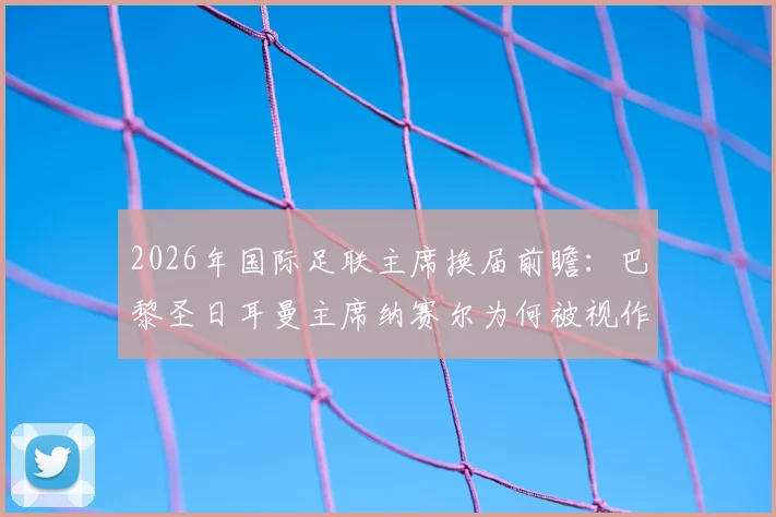 2026年国际足联主席换届前瞻:巴黎圣日耳曼主席纳赛尔为何被视作因凡蒂诺的有力挑战者?