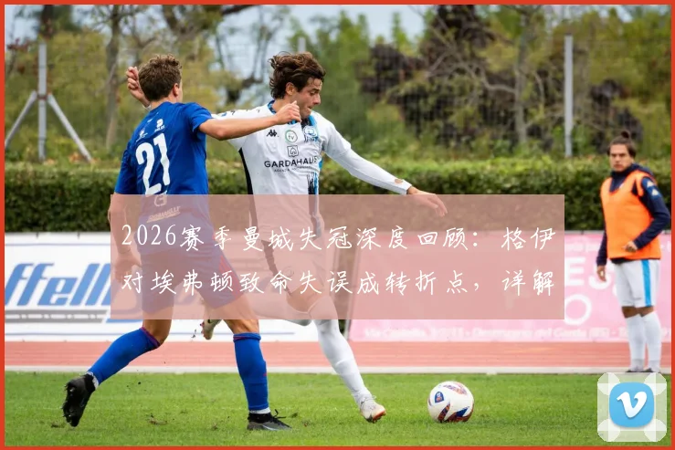 2026赛季曼城失冠深度回顾：格伊对埃弗顿致命失误成转折点，详解瓜迪奥拉战术与争冠格局