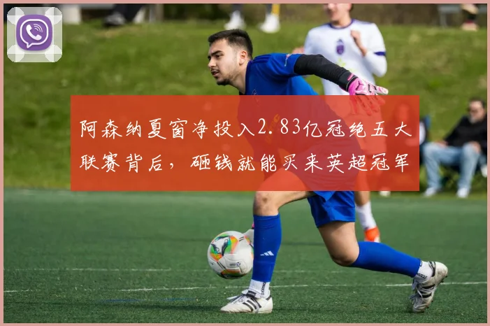 阿森纳夏窗净投入2.83亿冠绝五大联赛背后，砸钱就能买来英超冠军吗？解析俱乐部运营新思路