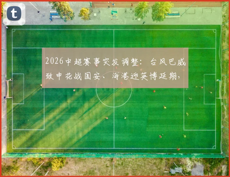 2026中超赛事突发调整:台风巴威致申花战国安、海港迎英博延期,一文搞懂改期安排与退票指南