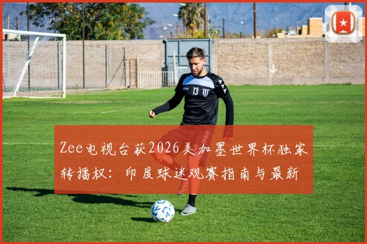 Zee电视台获2026美加墨世界杯独家转播权：印度球迷观赛指南与最新动态解读